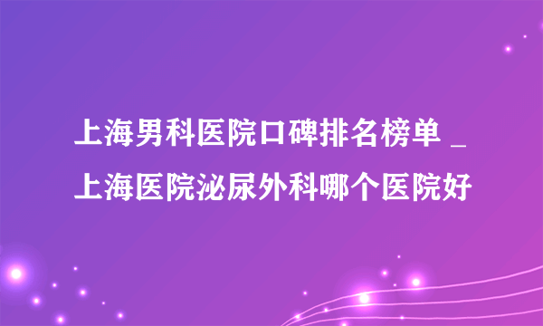 上海男科医院口碑排名榜单 _上海医院泌尿外科哪个医院好