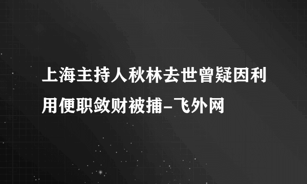 上海主持人秋林去世曾疑因利用便职敛财被捕-飞外网