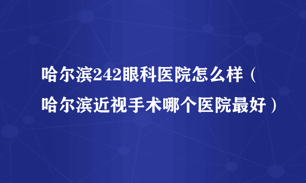 哈尔滨242眼科医院怎么样（哈尔滨近视手术哪个医院最好）