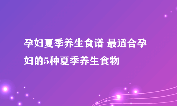 孕妇夏季养生食谱 最适合孕妇的5种夏季养生食物