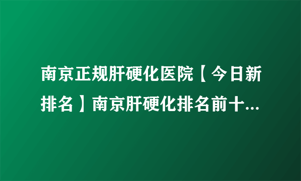 南京正规肝硬化医院【今日新排名】南京肝硬化排名前十-品质服务[排名前五]