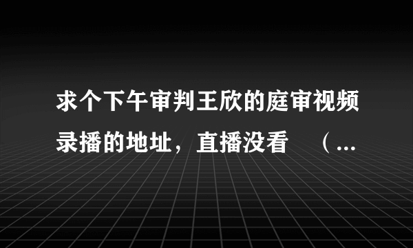 求个下午审判王欣的庭审视频录播的地址，直播没看╮（╯＿╰）╭