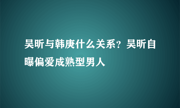 吴昕与韩庚什么关系？吴昕自曝偏爱成熟型男人