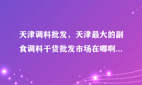 天津调料批发，天津最大的副食调料干货批发市场在哪啊-飞外网