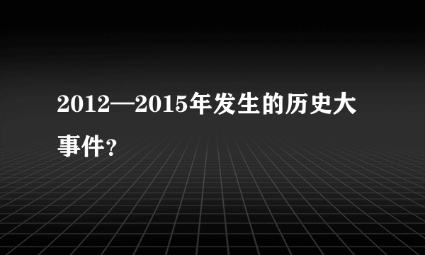 2012—2015年发生的历史大事件？