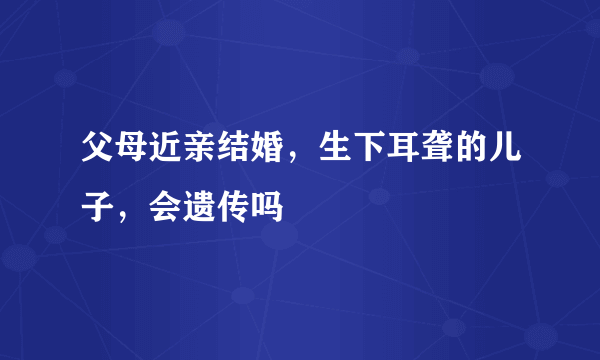 父母近亲结婚，生下耳聋的儿子，会遗传吗