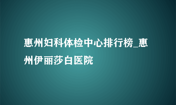 惠州妇科体检中心排行榜_惠州伊丽莎白医院