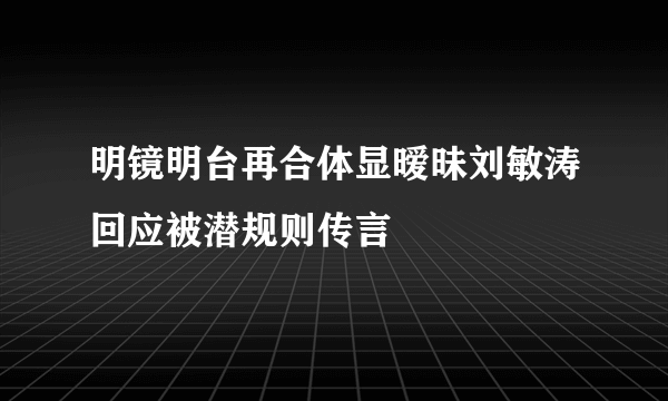 明镜明台再合体显暧昧刘敏涛回应被潜规则传言