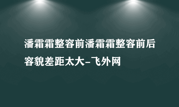 潘霜霜整容前潘霜霜整容前后容貌差距太大-飞外网