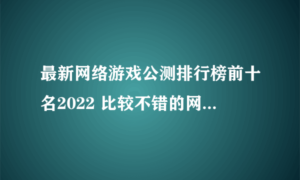 最新网络游戏公测排行榜前十名2022 比较不错的网络游戏合集