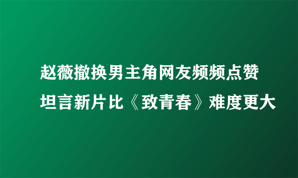 赵薇撤换男主角网友频频点赞坦言新片比《致青春》难度更大