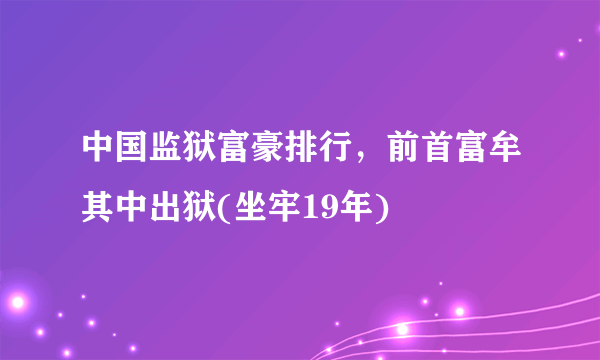 中国监狱富豪排行，前首富牟其中出狱(坐牢19年)