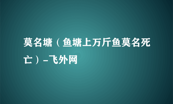 莫名塘（鱼塘上万斤鱼莫名死亡）-飞外网