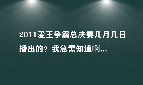 2011麦王争霸总决赛几月几日播出的？我急需知道啊,不是2012，是上年的