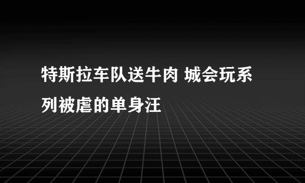 特斯拉车队送牛肉 城会玩系列被虐的单身汪