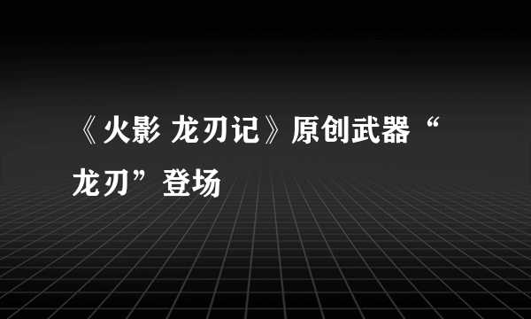 《火影 龙刃记》原创武器“龙刃”登场