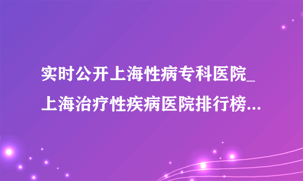 实时公开上海性病专科医院_上海治疗性疾病医院排行榜「公认前三」上海医院治疗支原体