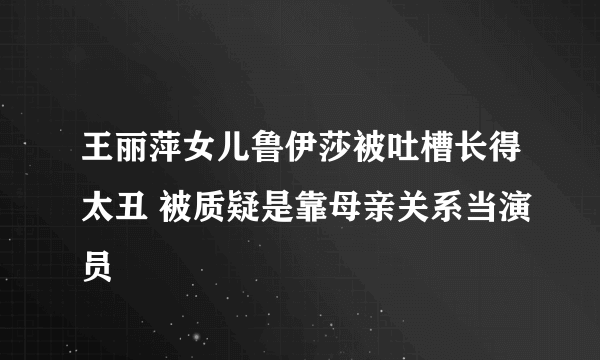 王丽萍女儿鲁伊莎被吐槽长得太丑 被质疑是靠母亲关系当演员