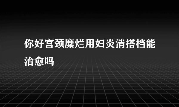 你好宫颈糜烂用妇炎消搭档能治愈吗