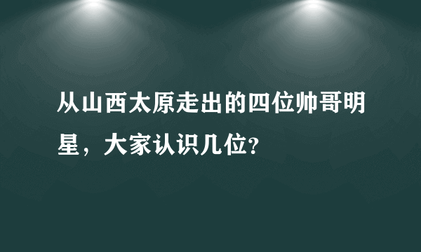 从山西太原走出的四位帅哥明星，大家认识几位？