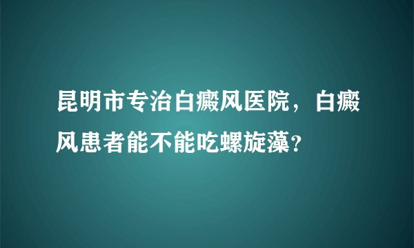 昆明市专治白癜风医院，白癜风患者能不能吃螺旋藻？