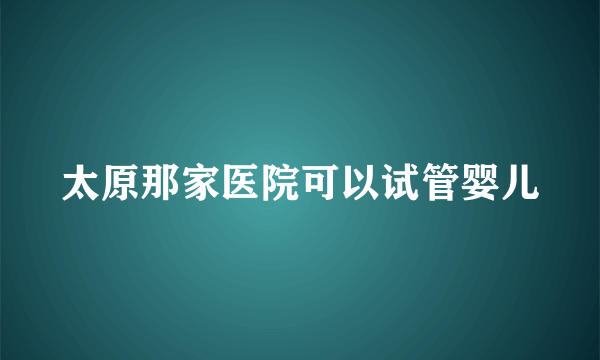 太原那家医院可以试管婴儿