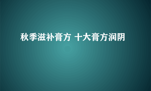 秋季滋补膏方 十大膏方润阴