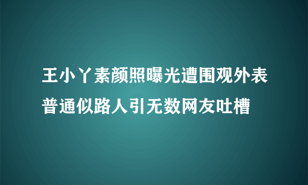 王小丫素颜照曝光遭围观外表普通似路人引无数网友吐槽