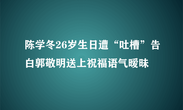 陈学冬26岁生日遭“吐槽”告白郭敬明送上祝福语气暧昧