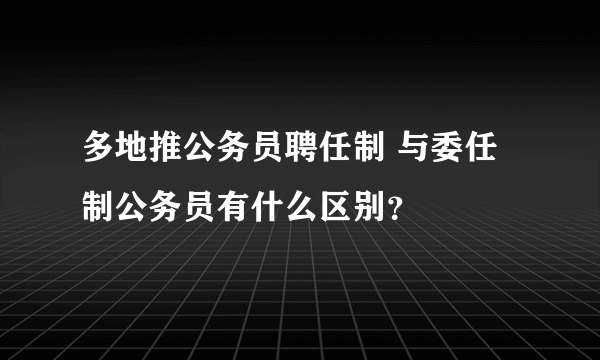 多地推公务员聘任制 与委任制公务员有什么区别？