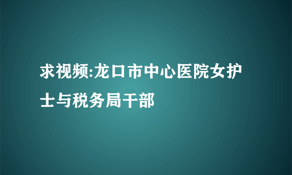 求视频:龙口市中心医院女护士与税务局干部