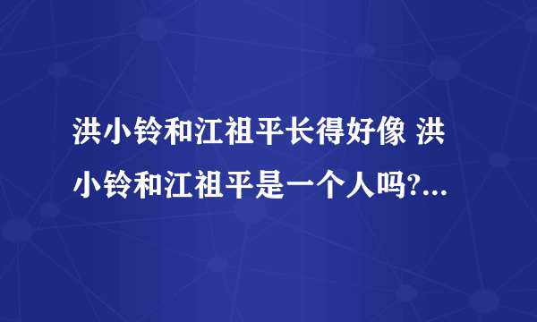 洪小铃和江祖平长得好像 洪小铃和江祖平是一个人吗?_飞外网