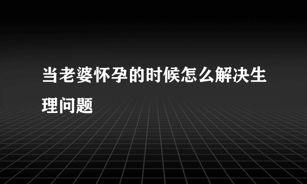 当老婆怀孕的时候怎么解决生理问题