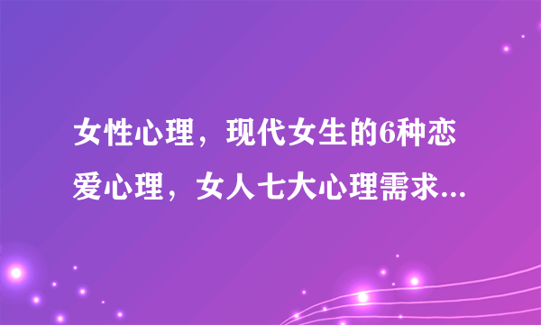 女性心理，现代女生的6种恋爱心理，女人七大心理需求，解读女人心里到底是怎么想的