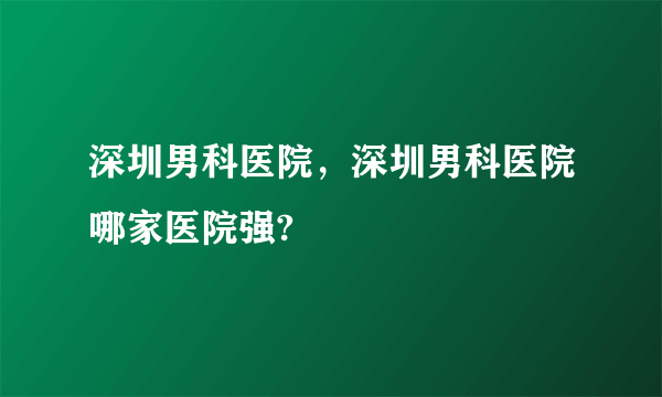 深圳男科医院，深圳男科医院哪家医院强?