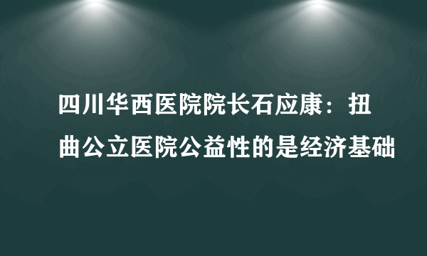 四川华西医院院长石应康：扭曲公立医院公益性的是经济基础