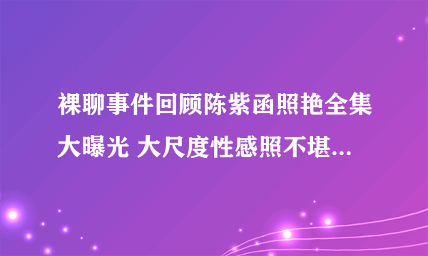 裸聊事件回顾陈紫函照艳全集大曝光 大尺度性感照不堪入目-飞外