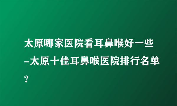 太原哪家医院看耳鼻喉好一些-太原十佳耳鼻喉医院排行名单？