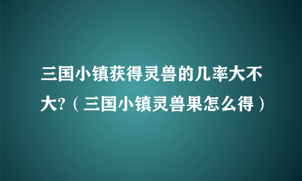 三国小镇获得灵兽的几率大不大?（三国小镇灵兽果怎么得）