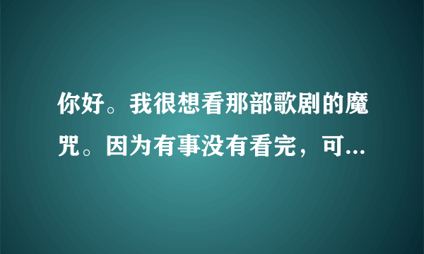 你好。我很想看那部歌剧的魔咒。因为有事没有看完，可是网上却找不到