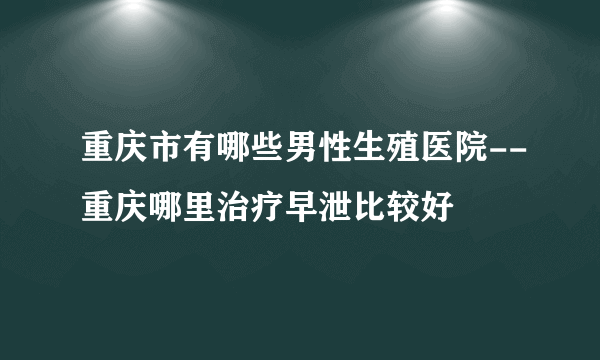 重庆市有哪些男性生殖医院--重庆哪里治疗早泄比较好