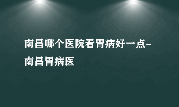 南昌哪个医院看胃病好一点-南昌胃病医