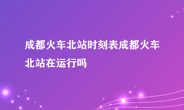 成都火车北站时刻表成都火车北站在运行吗