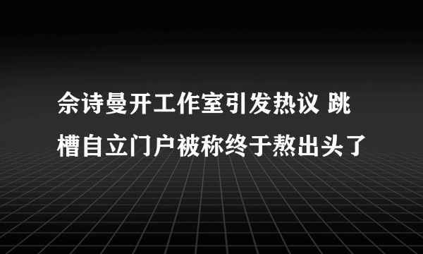 佘诗曼开工作室引发热议 跳槽自立门户被称终于熬出头了