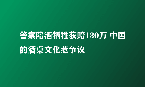 警察陪酒牺牲获赔130万 中国的酒桌文化惹争议