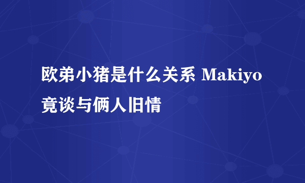 欧弟小猪是什么关系 Makiyo竟谈与俩人旧情