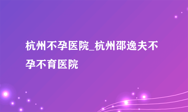 杭州不孕医院_杭州邵逸夫不孕不育医院