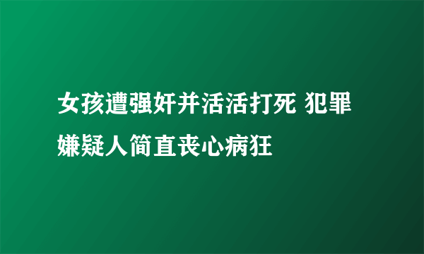 女孩遭强奸并活活打死 犯罪嫌疑人简直丧心病狂