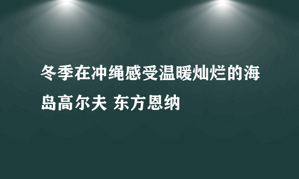 冬季在冲绳感受温暖灿烂的海岛高尔夫 东方恩纳