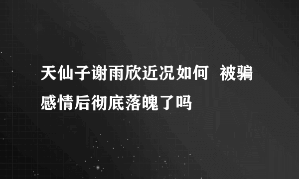 天仙子谢雨欣近况如何  被骗感情后彻底落魄了吗